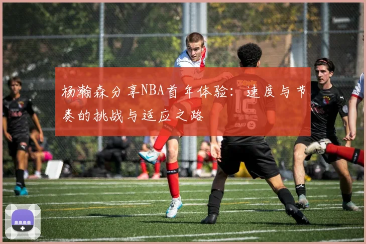 杨瀚森分享NBA首年体验：速度与节奏的挑战与适应之路