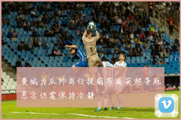 曼城为瓜帅离任提前布局英超争冠悬念仍需保持冷静