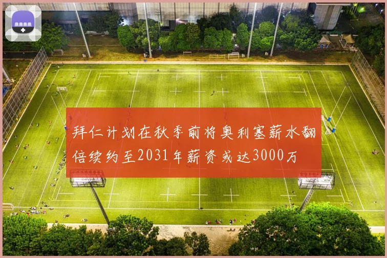 拜仁计划在秋季前将奥利塞薪水翻倍续约至2031年薪资或达3000万