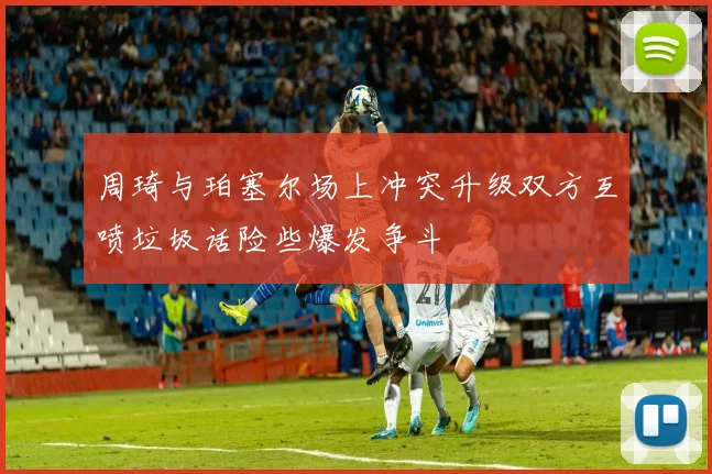 周琦与珀塞尔场上冲突升级双方互喷垃圾话险些爆发争斗
