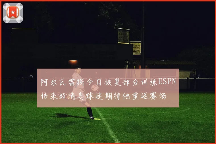 阿尔瓦雷斯今日恢复部分训练ESPN传来好消息球迷期待他重返赛场