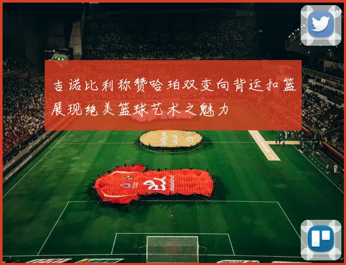 吉诺比利称赞哈珀双变向背运扣篮展现绝美篮球艺术之魅力