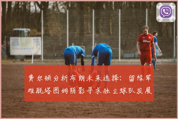 费尔顿分析布朗未来选择：留绿军难脱塔图姆阴影寻求独立球队发展