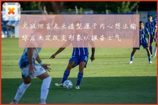 文班坦言光头造型源于内心想法输球后决定改变形象以振奋士气