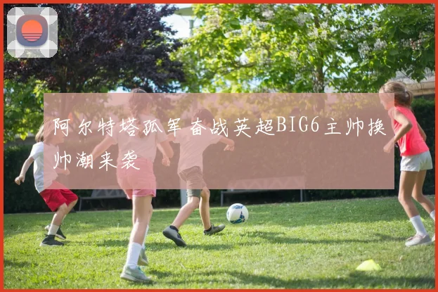 阿尔特塔孤军奋战英超BIG6主帅换帅潮来袭
