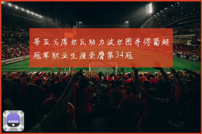 蒂亚戈席尔瓦助力波尔图夺得葡超冠军职业生涯荣膺第34冠