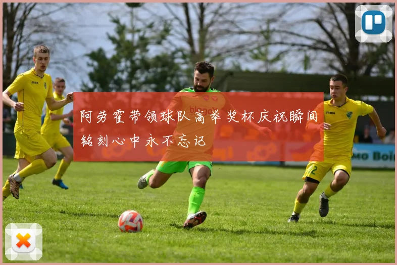 阿劳霍带领球队高举奖杯庆祝瞬间铭刻心中永不忘记