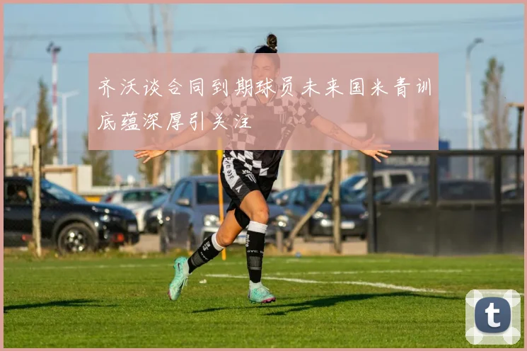 齐沃谈合同到期球员未来国米青训底蕴深厚引关注