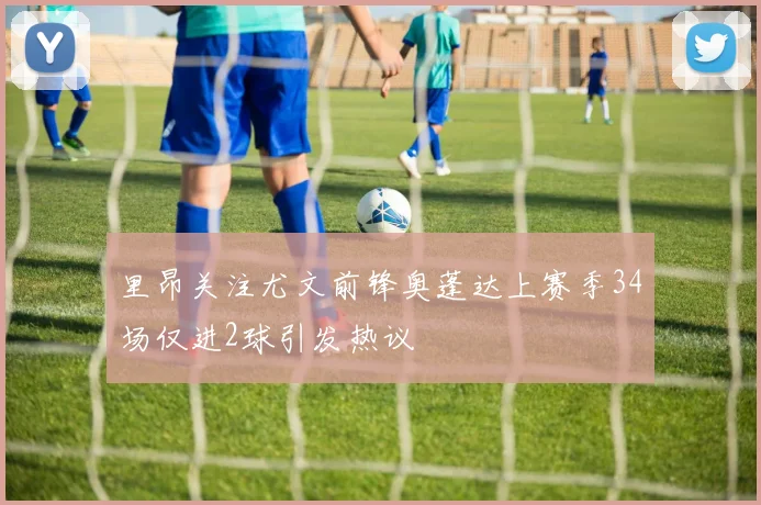 里昂关注尤文前锋奥蓬达上赛季34场仅进2球引发热议