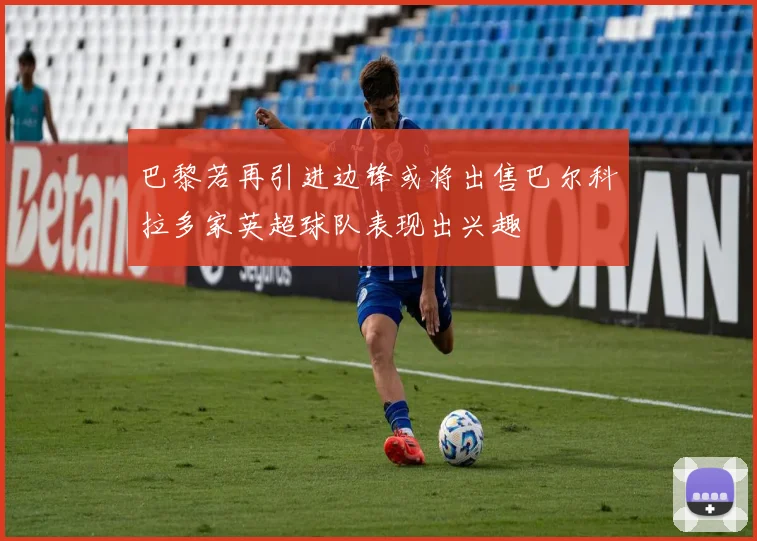 巴黎若再引进边锋或将出售巴尔科拉多家英超球队表现出兴趣
