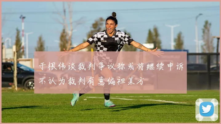于根伟谈裁判争议称或将继续申诉不认为裁判有意偏袒某方