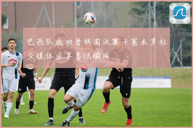 巴西队成功晋级淘汰赛卡塞米罗社交媒体分享喜悦瞬间