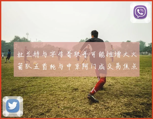 杜兰特与字母哥联手可能性增大火箭队五首轮与申京阿门成交易焦点