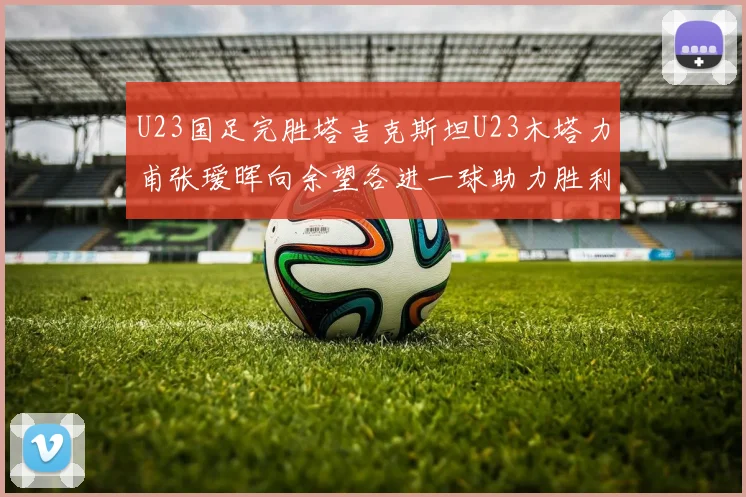 U23国足完胜塔吉克斯坦U23木塔力甫张瑷晖向余望各进一球助力胜利