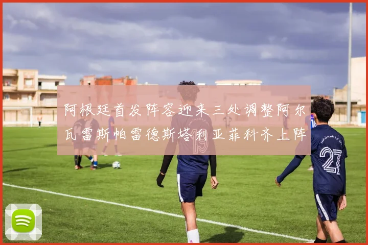 阿根廷首发阵容迎来三处调整阿尔瓦雷斯帕雷德斯塔利亚菲科齐上阵