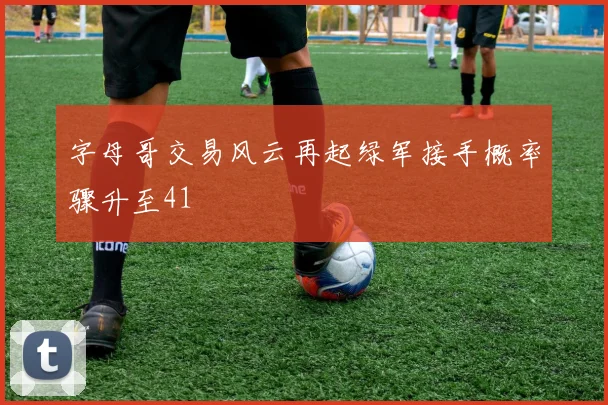 字母哥交易风云再起绿军接手概率骤升至41