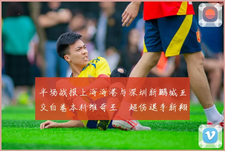 半场战报上海海港与深圳新鹏城互交白卷本科维奇王燊超伤退李新翔错失良机