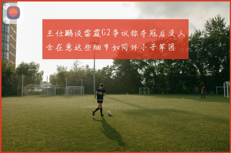 王仕鹏谈雷霆G2争议称夺冠后没人会在意这些细节如同坏小子军团